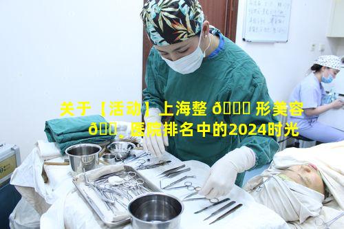 关于【活动】上海整 🐞 形美容 🕸 医院排名中的2024时光·周年庆你了解多少